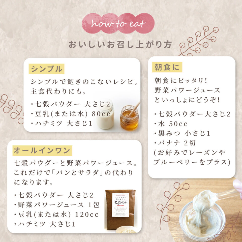 「how to eat おいしいお召し上がり方」として3つのレシピを紹介。

シンプル：七穀パウダー大さじ2、豆乳（または水）80cc、ハチミツ大さじ1。

オールインワン：七穀パウダー大さじ2、野菜パワージュース1包、豆乳120cc、ハチミツ大さじ1。パンとサラダの代わりになるレシピ。

朝食に：パウダー大さじ2、水50cc、黒みつ小さじ1、バナナ2切。お好みでレーズンやブルーベリーをプラス。